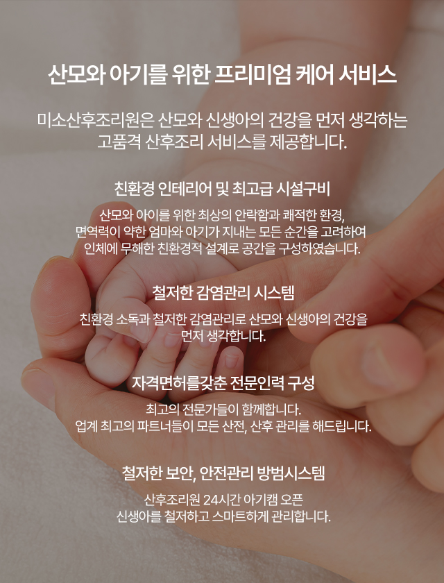
    산모와 아기를 위한 프리미엄 케어 서비스 더미소산후조리원은 산모와 신생아의 건강을 먼저 생각하는 고품격 산후조리 서비스를 제공합니다.
    친환경 인테리어 및 최고급 시설구비 산모와 아이를 위한 최상의 안락함과 쾌적한 환경, 
    면역력이 약한 엄마와 아기가 지내는 모든 순간을 고려하여 인체에 무해한 친환경적 설계로 공간을 구성하였습니다.
    철저한감염관리 시스템 친환경 소독과 철저한 감염관리로 산모와 신생아의 건강을 먼저 생각합니다. 
    자격면허를갖춘 전문인력 구성 최고의 전문가들이 함께합니다.
    업계 최고의 파트너들이 모든 산전, 산후 관리를 해드립니다. 
    철저한 보안, 안전관리 방범시스템 산후조리원 24시간 아기캠 오픈 신생아를 철저하고 스마트하게 관리합니다.